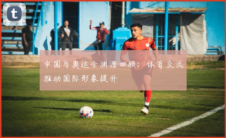 中国与奥运会渊源回顾:体育交流推动国际形象提升