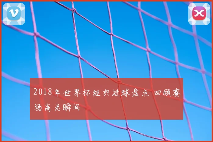 2018年世界杯经典进球盘点 回顾赛场高光瞬间