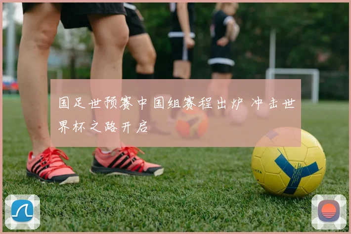 国足世预赛中国组赛程出炉 冲击世界杯之路开启