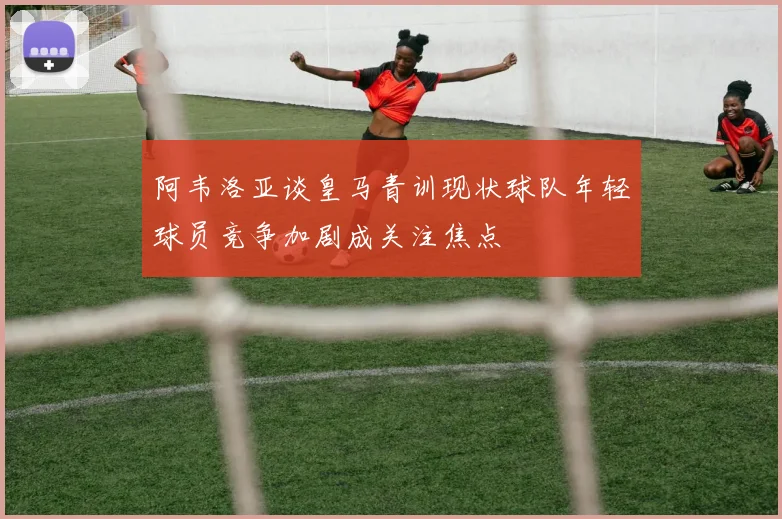 阿韦洛亚谈皇马青训现状球队年轻球员竞争加剧成关注焦点