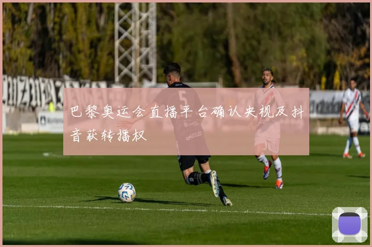 巴黎奥运会直播平台确认央视及抖音获转播权