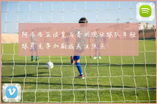 阿韦洛亚谈皇马青训现状球队年轻球员竞争加剧成关注焦点