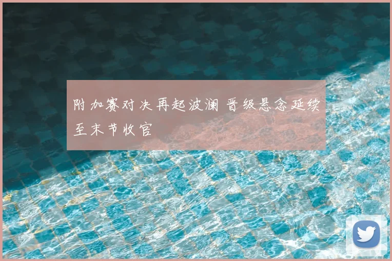 附加赛对决再起波澜 晋级悬念延续至末节收官