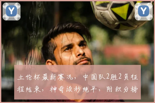 土伦杯最新赛况,中国队2胜2负征程结束,神奇读秒绝平,附积分榜