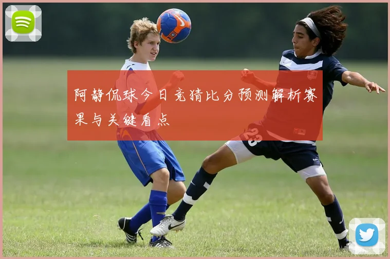 阿静侃球今日竞猜比分预测解析赛果与关键看点