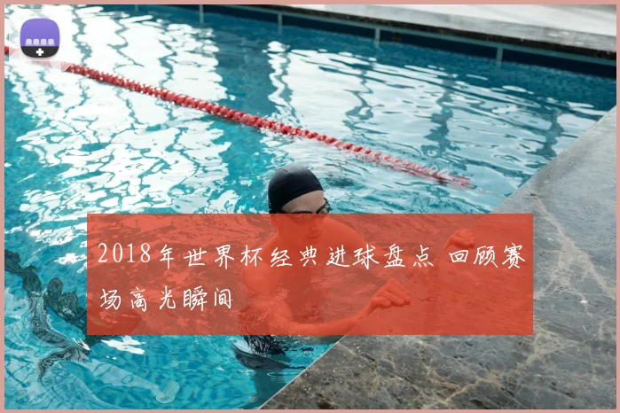2018年世界杯经典进球盘点 回顾赛场高光瞬间