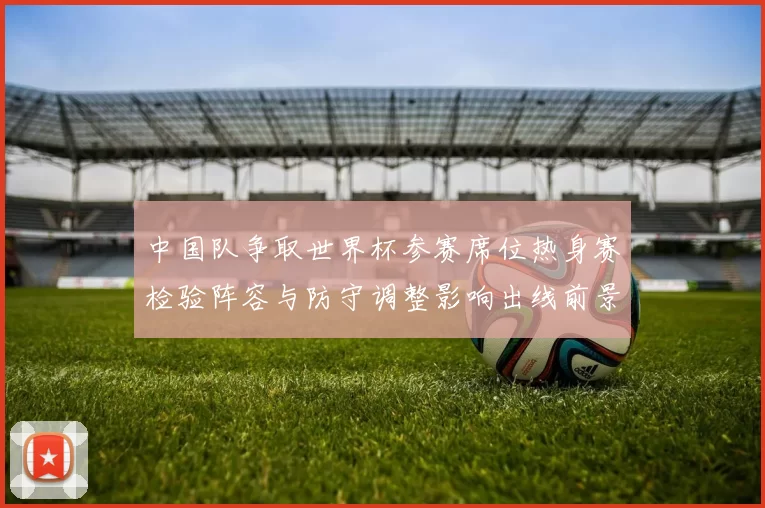 中国队争取世界杯参赛席位热身赛检验阵容与防守调整影响出线前景