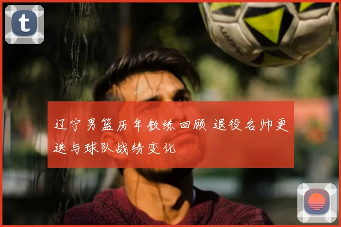 辽宁男篮历年教练回顾 退役名帅更迭与球队战绩变化