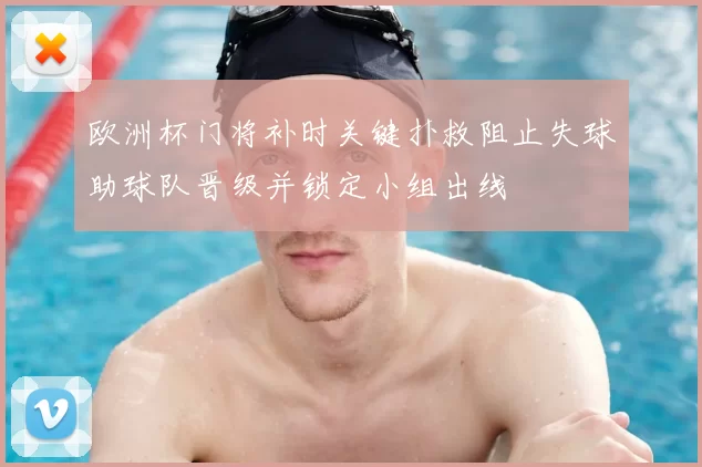 欧洲杯门将补时关键扑救阻止失球助球队晋级并锁定小组出线