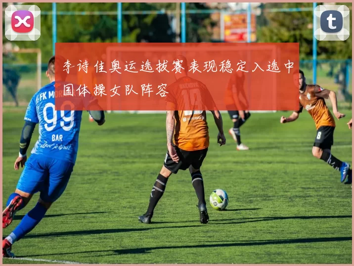 李诗佳奥运选拔赛表现稳定入选中国体操女队阵容