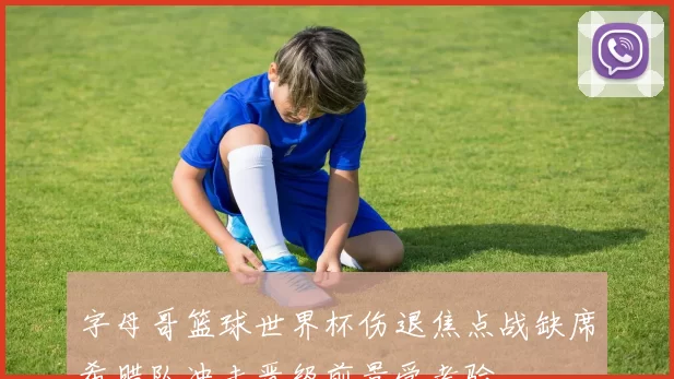 字母哥篮球世界杯伤退焦点战缺席希腊队冲击晋级前景受考验