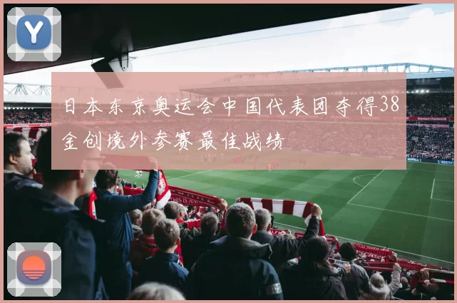 日本东京奥运会中国代表团夺得38金创境外参赛最佳战绩