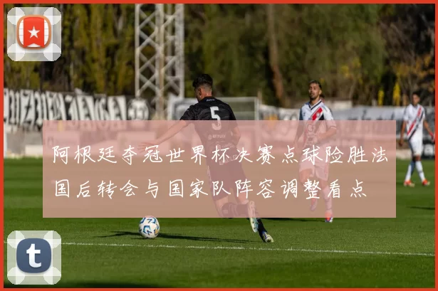阿根廷夺冠世界杯决赛点球险胜法国后转会与国家队阵容调整看点