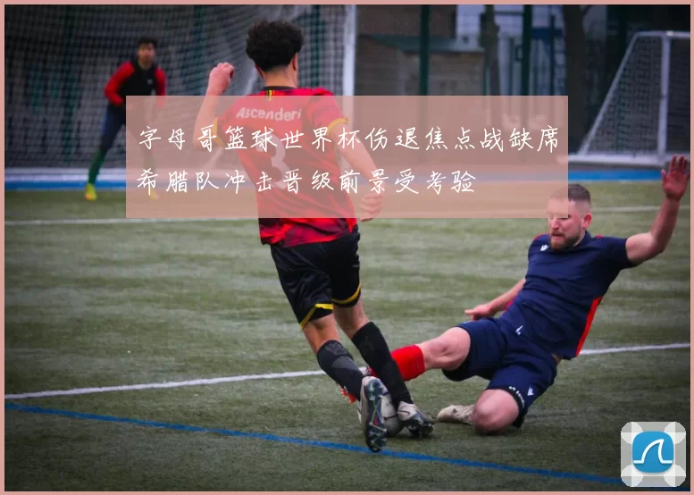 字母哥篮球世界杯伤退焦点战缺席希腊队冲击晋级前景受考验