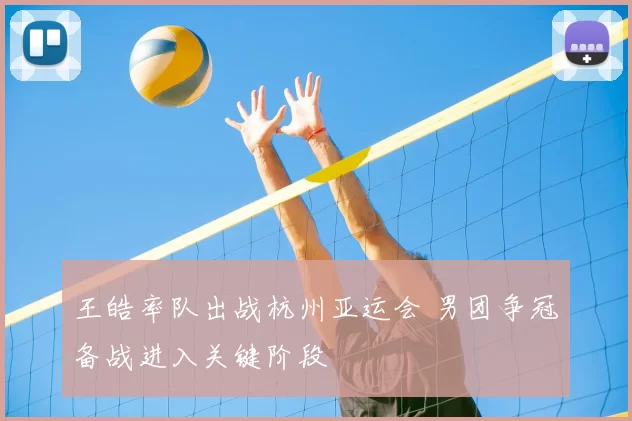 王皓率队出战杭州亚运会 男团争冠备战进入关键阶段