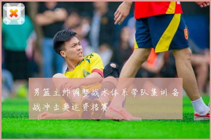 男篮主帅调整战术体系带队集训 备战冲击奥运资格赛