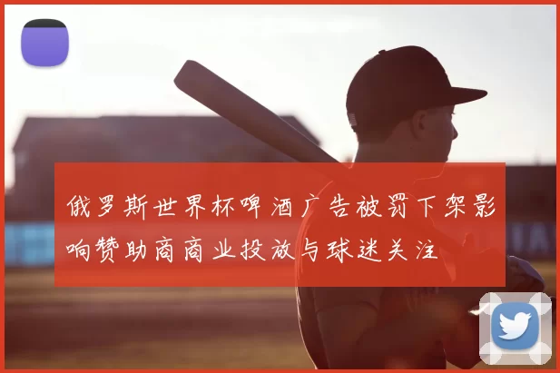 俄罗斯世界杯啤酒广告被罚下架影响赞助商商业投放与球迷关注