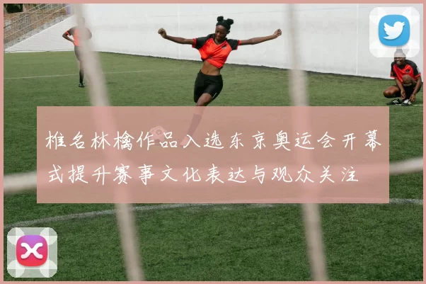 椎名林檎作品入选东京奥运会开幕式提升赛事文化表达与观众关注