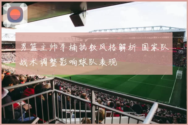 男篮主帅李楠执教风格解析 国家队战术调整影响球队表现