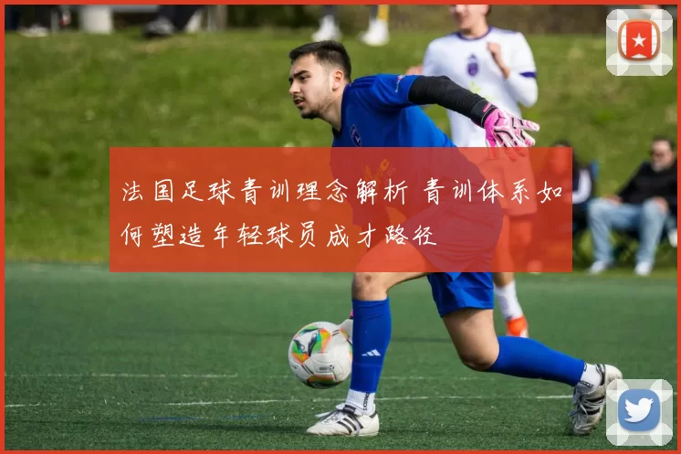 法国足球青训理念解析 青训体系如何塑造年轻球员成才路径