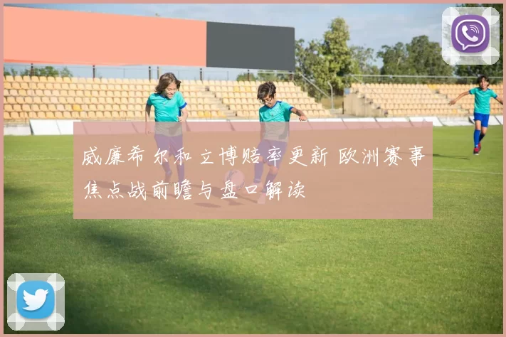 威廉希尔和立博赔率更新 欧洲赛事焦点战前瞻与盘口解读