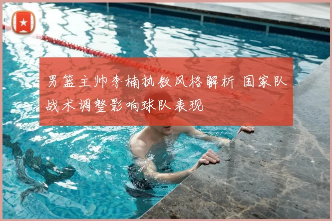 男篮主帅李楠执教风格解析 国家队战术调整影响球队表现