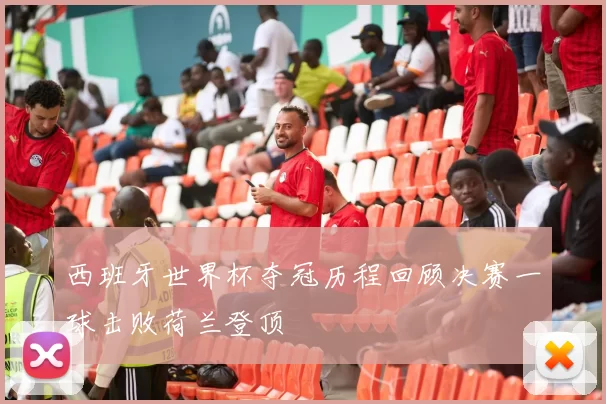 西班牙世界杯夺冠历程回顾决赛一球击败荷兰登顶