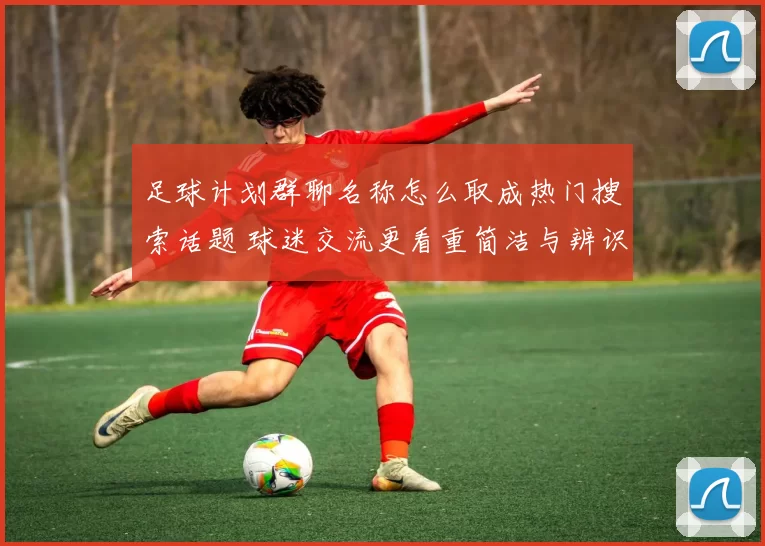 足球计划群聊名称怎么取成热门搜索话题 球迷交流更看重简洁与辨识度