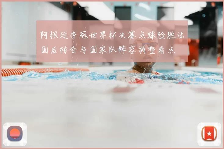 阿根廷夺冠世界杯决赛点球险胜法国后转会与国家队阵容调整看点