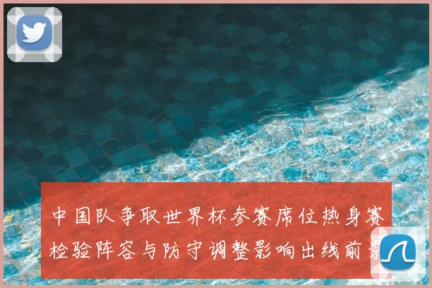 中国队争取世界杯参赛席位热身赛检验阵容与防守调整影响出线前景