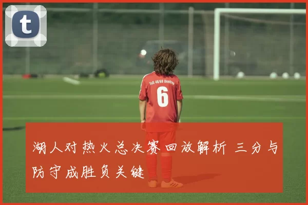 湖人对热火总决赛回放解析 三分与防守成胜负关键