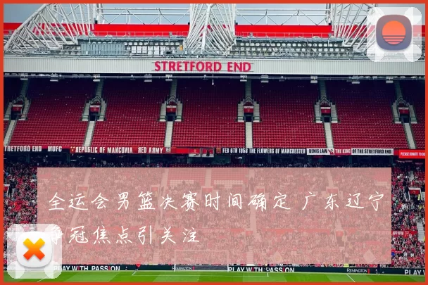 全运会男篮决赛时间确定 广东辽宁争冠焦点引关注
