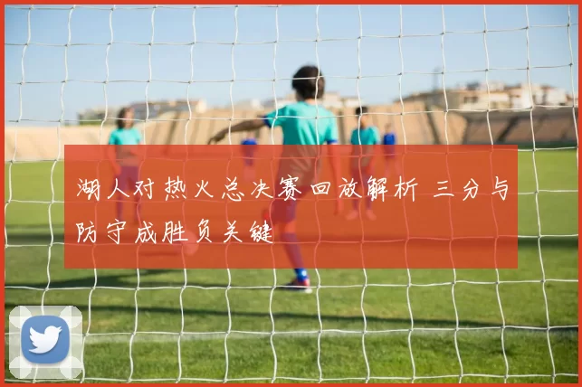 湖人对热火总决赛回放解析 三分与防守成胜负关键