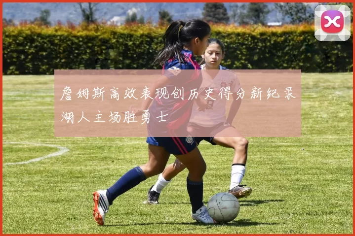 詹姆斯高效表现创历史得分新纪录湖人主场胜勇士