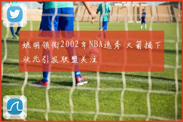 姚明领衔2002年NBA选秀 火箭摘下状元引发联盟关注