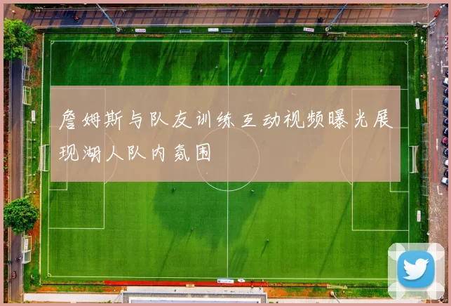 詹姆斯与队友训练互动视频曝光展现湖人队内氛围