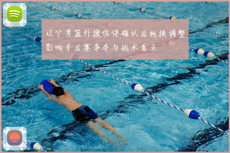 辽宁男篮外援伤停确认后轮换调整影响季后赛争夺与战术看点