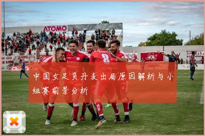 中国女足负丹麦出局原因解析与小组赛前景分析