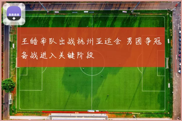 王皓率队出战杭州亚运会 男团争冠备战进入关键阶段