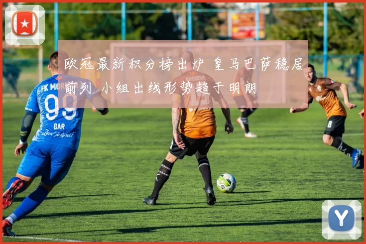 欧冠最新积分榜出炉 皇马巴萨稳居前列 小组出线形势趋于明朗