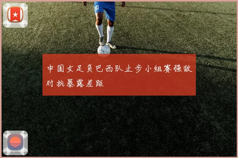 中国女足负巴西队止步小组赛强敌对抗暴露差距