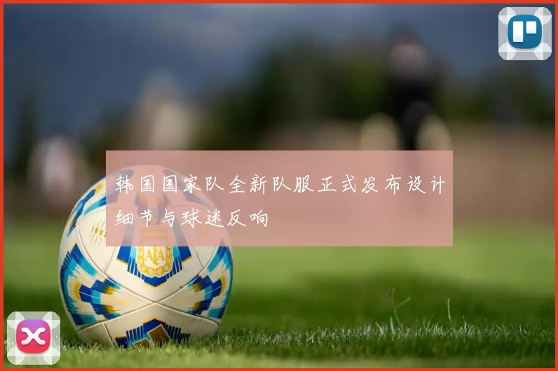 韩国国家队全新队服正式发布设计细节与球迷反响