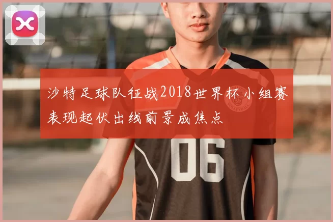 沙特足球队征战2018世界杯小组赛表现起伏出线前景成焦点