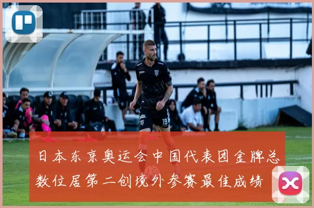 日本东京奥运会中国代表团金牌总数位居第二创境外参赛最佳成绩